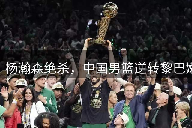 杨瀚森绝杀，中国男篮逆转黎巴嫩，积分榜前三