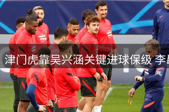津门虎靠吴兴涵关键进球保级 李昂武汉三镇表现抢眼